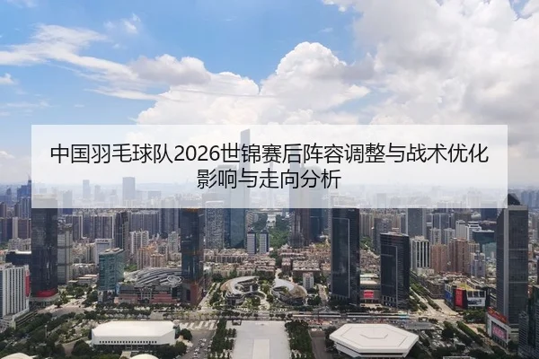 中国羽毛球队2026世锦赛后阵容调整与战术优化影响与走向分析